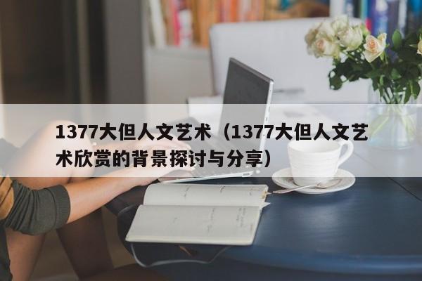 1377大但人文艺术(1377大但人文艺术欣赏的背景探讨与分享)