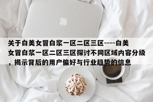 关于白美女冒白浆一区二区三区----白美女冒白浆一区二区三区探讨不同区域内容分级,揭示背后的用户偏好与行业趋势的信息