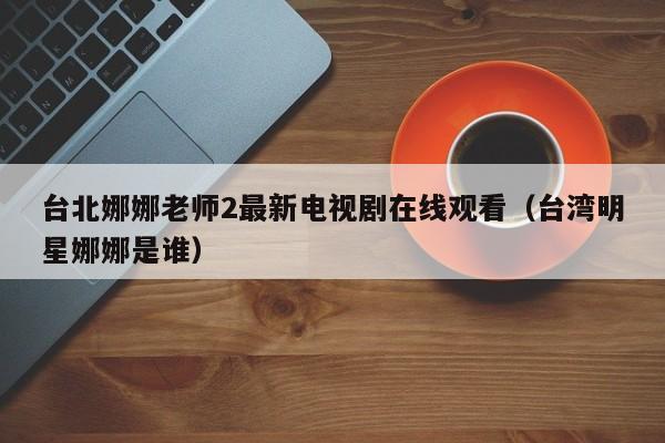 台北娜娜老师2最新电视剧在线观看(台湾明星娜娜是谁)
