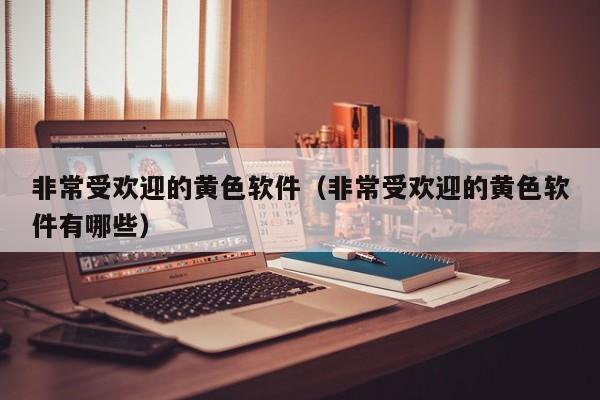 非常受欢迎的黄色软件(非常受欢迎的黄色软件有哪些)