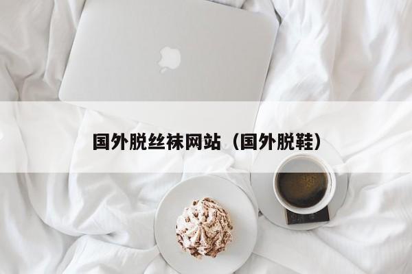 国外脱丝袜网站(国外脱鞋)