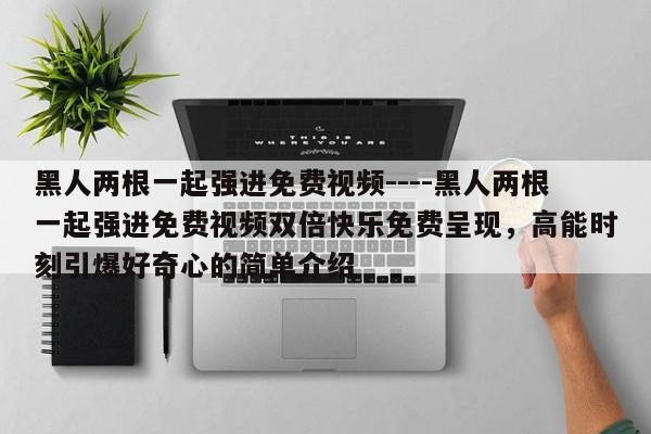 黑人两根一起强进免费视频----黑人两根一起强进免费视频双倍快乐免费呈现,高能时刻引爆好奇心的简单介绍