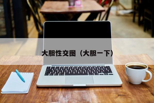 大胆性交图(大胆一下)