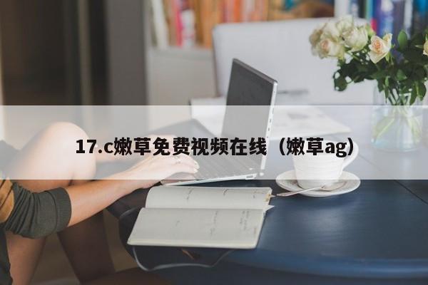 17.c嫩草免费视频在线(嫩草ag)