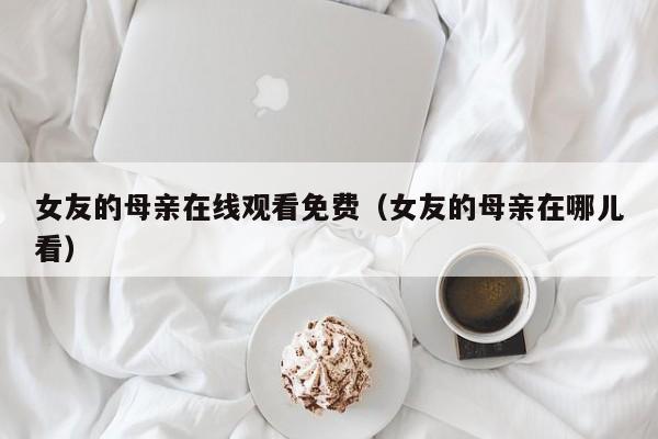 女友的母亲在线观看免费(女友的母亲在哪儿看)