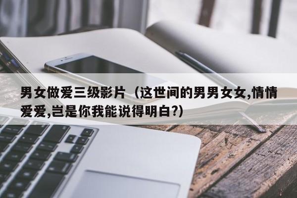 男女做爱三级影片(这世间的男男女女,情情爱爱,岂是你我能说得明白?)