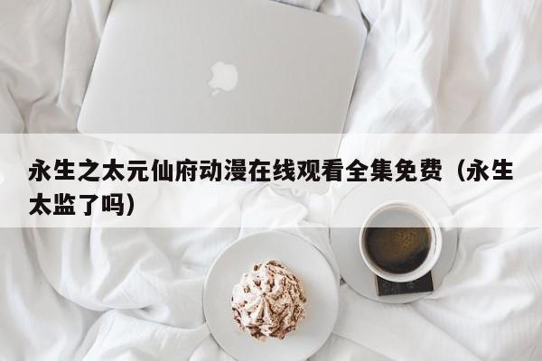 永生之太元仙府动漫在线观看全集免费(永生太监了吗)