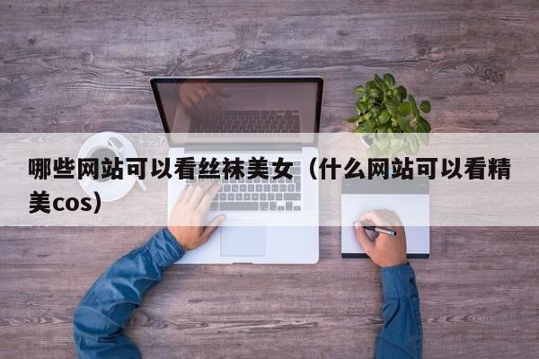 哪些网站可以看丝袜美女(什么网站可以看精美cos)