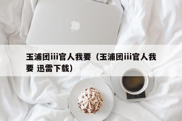 玉浦团iii官人我要(玉浦团iii官人我要 迅雷下载)