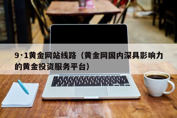 9·1黄金网站线路(黄金网国内深具影响力的黄金投资服务平台)