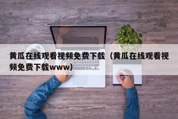 黄瓜在线观看视频免费下载(黄瓜在线观看视频免费下载www)