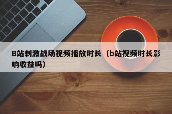 B站刺激战场视频播放时长(b站视频时长影响收益吗)