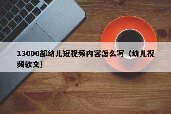 13000部幼儿短视频内容怎么写(幼儿视频软文)