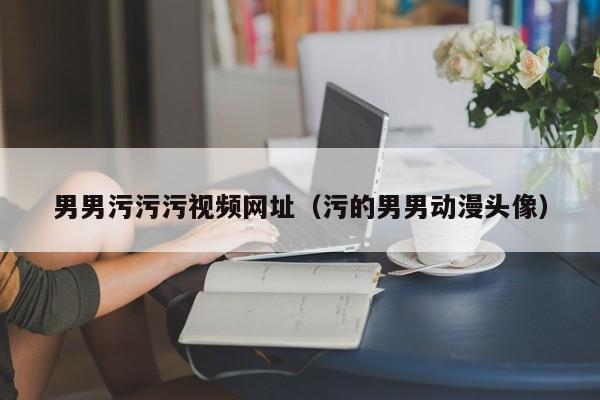 男男污污污视频网址(污的男男动漫头像)