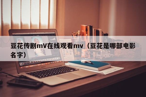 豆花传剧mV在线观看mv(豆花是哪部电影名字)