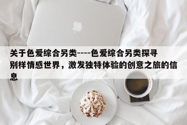 关于色爱综合另类----色爱综合另类探寻别样情感世界,激发独特体验的创意之旅的信息