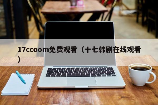 17ccoom免费观看(十七韩剧在线观看)