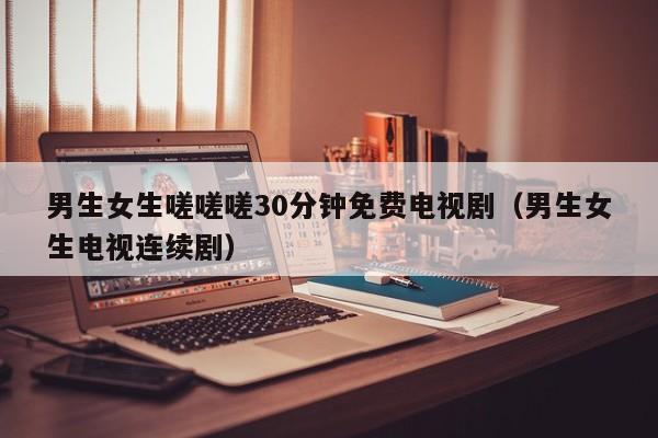 男生女生嗟嗟嗟30分钟免费电视剧(男生女生电视连续剧)