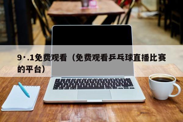 9·.1免费观看(免费观看乒乓球直播比赛的平台)
