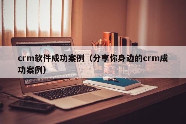crm软件成功案例(分享你身边的crm成功案例)