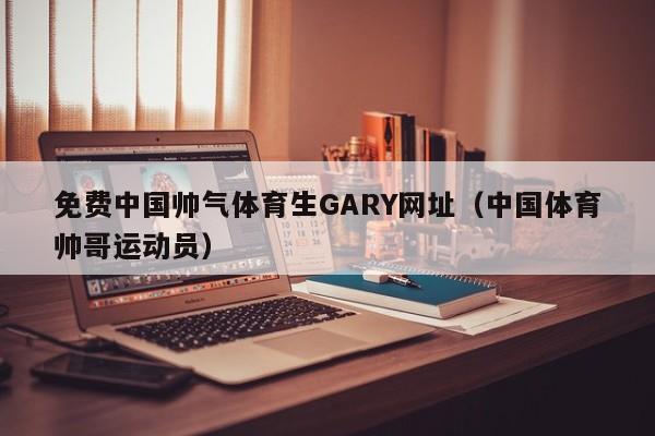免费中国帅气体育生GARY网址(中国体育帅哥运动员)