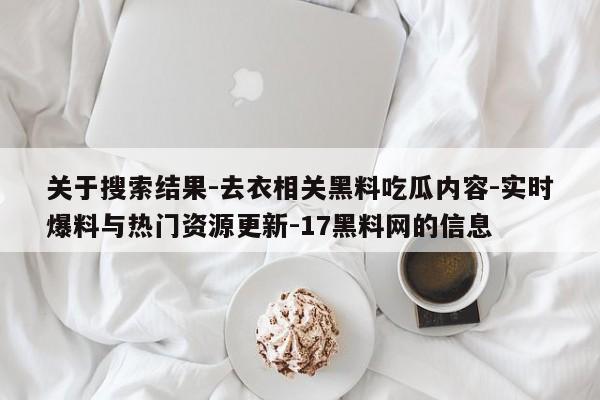 关于搜索结果-去衣相关黑料吃瓜内容-实时爆料与热门资源更新-17黑料网的信息