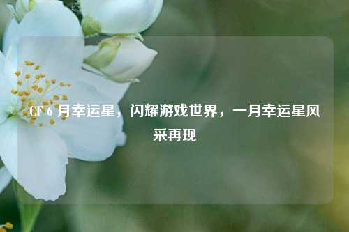 CF 6 月幸运星,闪耀游戏世界,一月幸运星风采再现