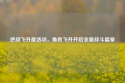 逆战飞升崖活动,角色飞升开启全新战斗篇章