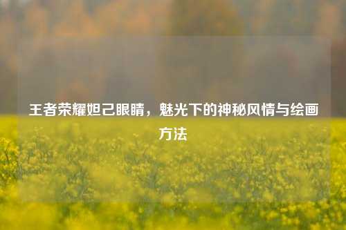 王者荣耀妲己眼睛,魅光下的神秘风情与绘画