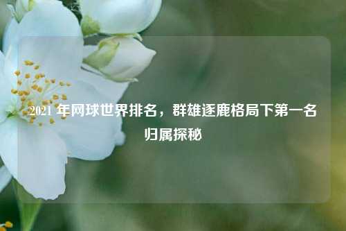 2021 年网球世界排名，群雄逐鹿格局下第一名归属探秘