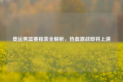 奥运男篮赛程表全解析，热血激战即将上演