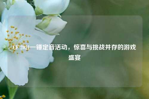 CF 2021一锤定音活动，惊喜与挑战并存的游戏盛宴
