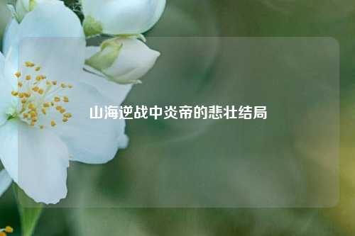 山海逆战中炎帝的悲壮结局