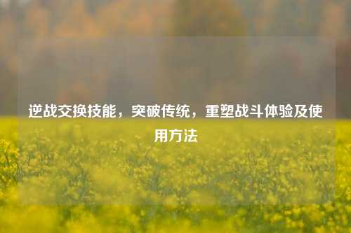 逆战交换技能，突破传统，重塑战斗体验及使用方法