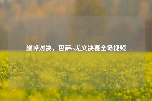 巅峰对决，巴萨vs尤文决赛全场视频