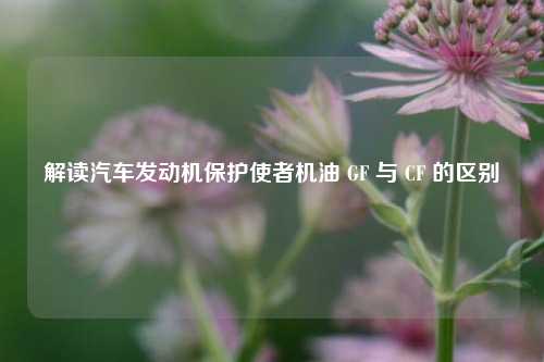 解读汽车发动机保护使者机油 GF 与 CF 的区别