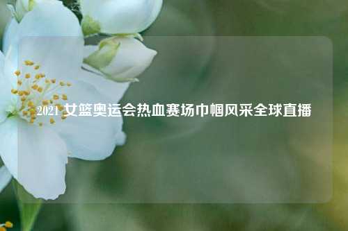 2021 女篮奥运会热血赛场巾帼风采全球直播