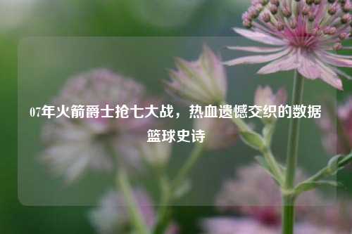 07年火箭爵士抢七大战，热血遗憾交织的数据篮球史诗
